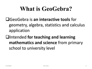 What is GeoGebra?
GeoGebra is an interactive tools for
geometry, algebra, statistics and calculus
application
Intended for teaching and learning
mathematics and science from primary
school to university level
3/7/2020 2GD Joshi
 
