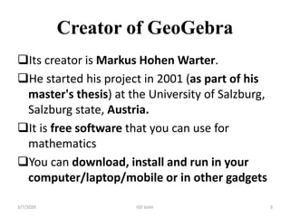Creator of GeoGebra
Its creator is Markus Hohen Warter.
He started his project in 2001 (as part of his
master's thesis) at the University of Salzburg,
Salzburg state, Austria.
It is free software that you can use for
mathematics
You can download, install and run in your
computer/laptop/mobile or in other gadgets
3/7/2020 3GD Joshi
 