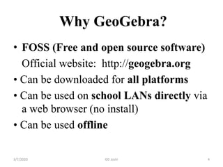 Why GeoGebra?
• FOSS (Free and open source software)
Official website: http://geogebra.org
• Can be downloaded for all platforms
• Can be used on school LANs directly via
a web browser (no install)
• Can be used offline
3/7/2020 4GD Joshi
 