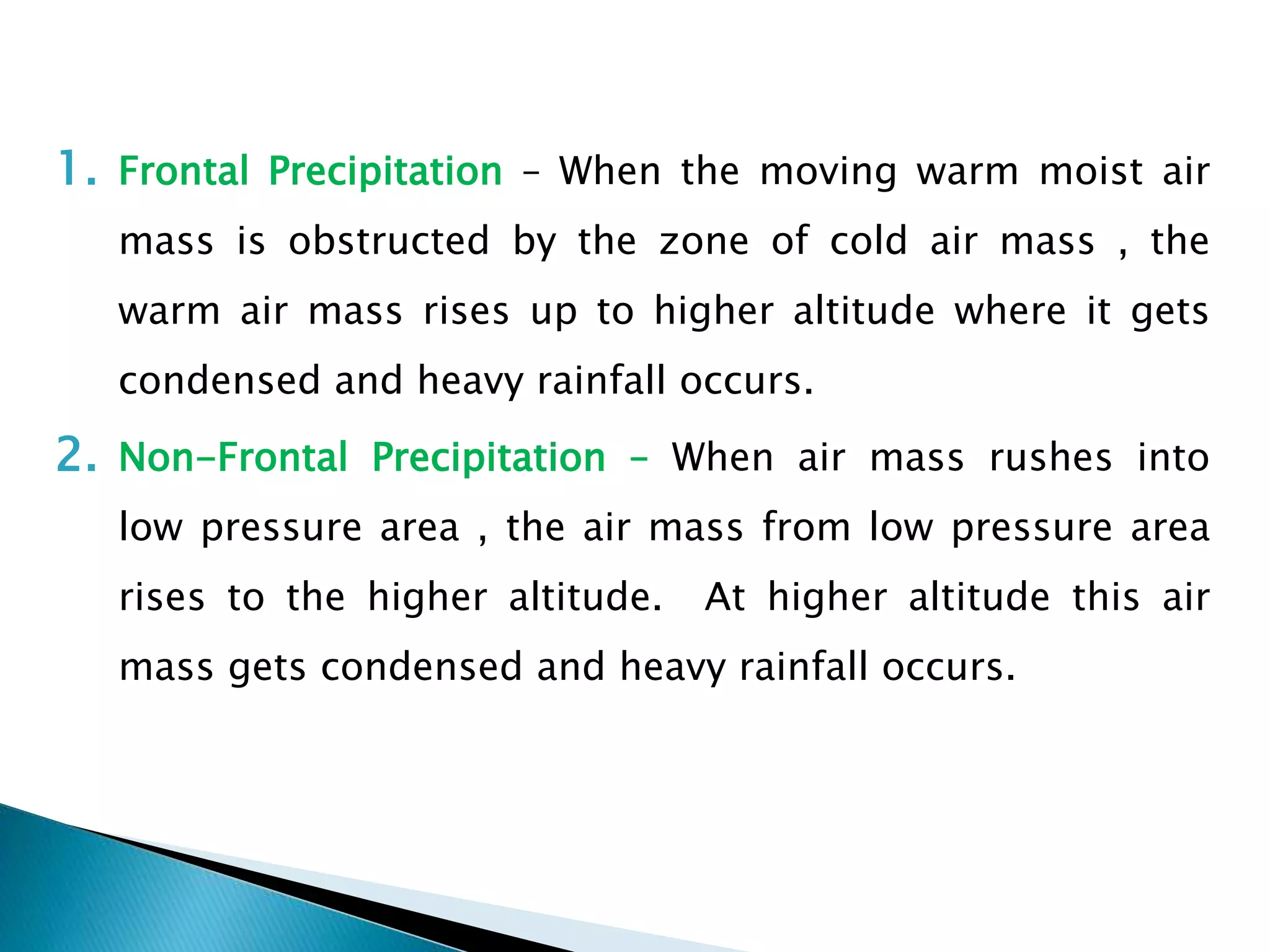 1. Frontal Precipitation – When the moving warm moist air
mass is obstructed by the zone of cold air mass , the
warm air mass rises up to higher altitude where it gets
condensed and heavy rainfall occurs.
2. Non-Frontal Precipitation – When air mass rushes into
low pressure area , the air mass from low pressure area
rises to the higher altitude. At higher altitude this air
mass gets condensed and heavy rainfall occurs.
 