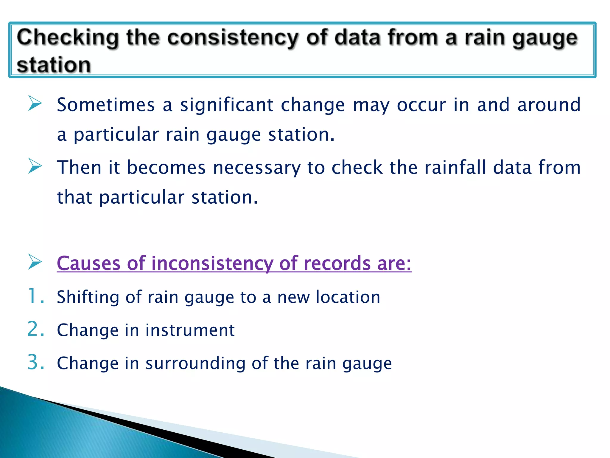  Sometimes a significant change may occur in and around
a particular rain gauge station.
 Then it becomes necessary to check the rainfall data from
that particular station.
 Causes of inconsistency of records are:
1. Shifting of rain gauge to a new location
2. Change in instrument
3. Change in surrounding of the rain gauge
 