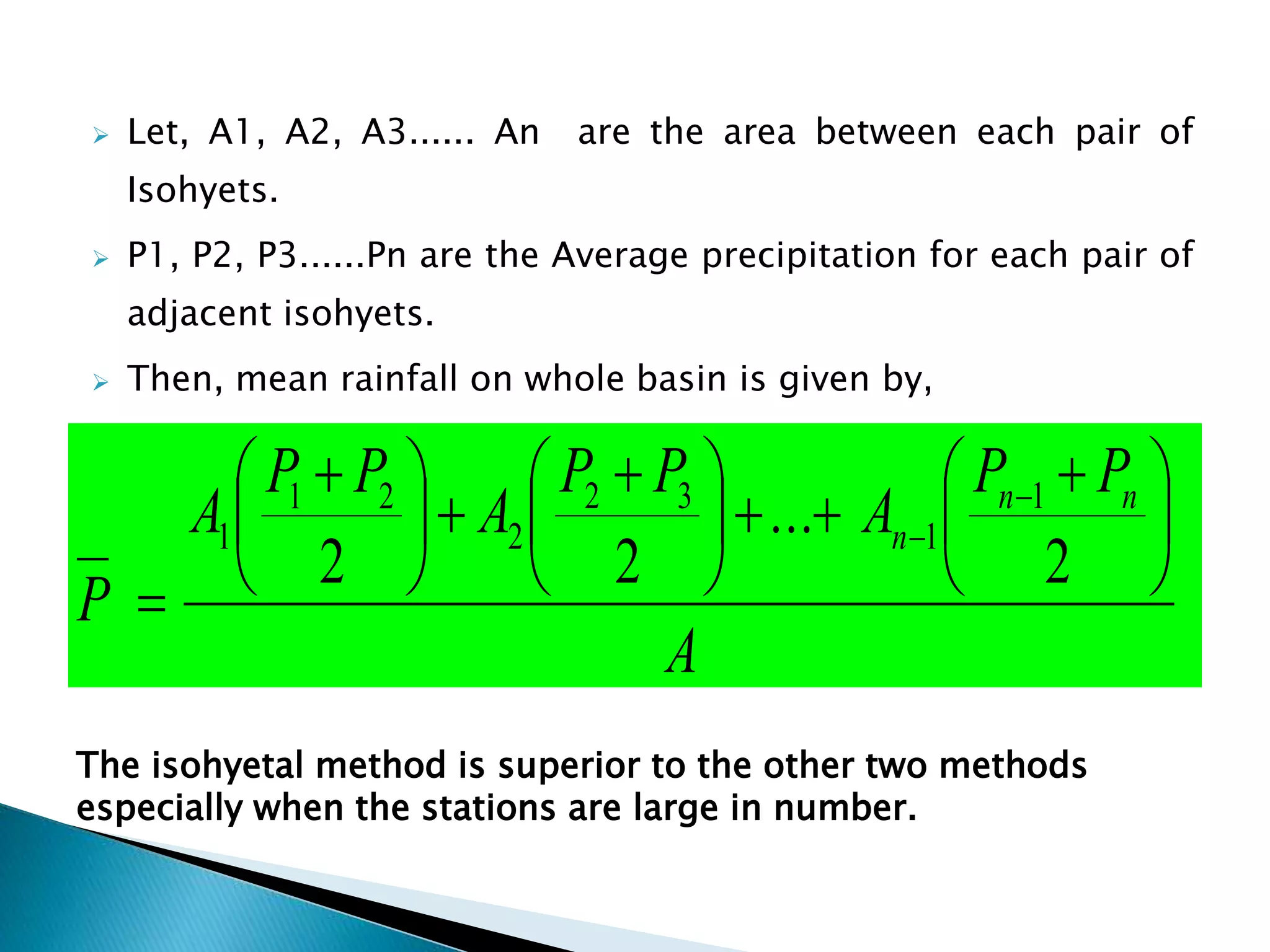  Let, A1, A2, A3...... An are the area between each pair of
Isohyets.
 P1, P2, P3......Pn are the Average precipitation for each pair of
adjacent isohyets.
 Then, mean rainfall on whole basin is given by,
A
PP
A
PP
A
PP
A
P
nn
n 




 





 





 



2
...
22
1
1
32
2
21
1
The isohyetal method is superior to the other two methods
especially when the stations are large in number.
 