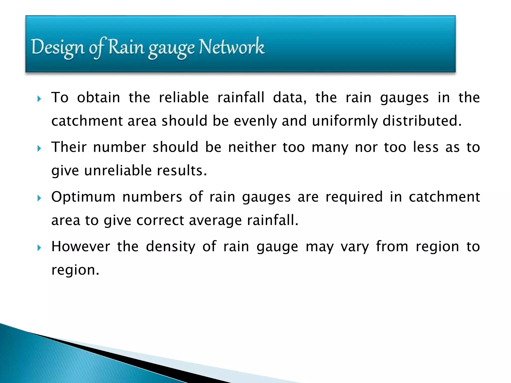  To obtain the reliable rainfall data, the rain gauges in the
catchment area should be evenly and uniformly distributed.
 Their number should be neither too many nor too less as to
give unreliable results.
 Optimum numbers of rain gauges are required in catchment
area to give correct average rainfall.
 However the density of rain gauge may vary from region to
region.
 