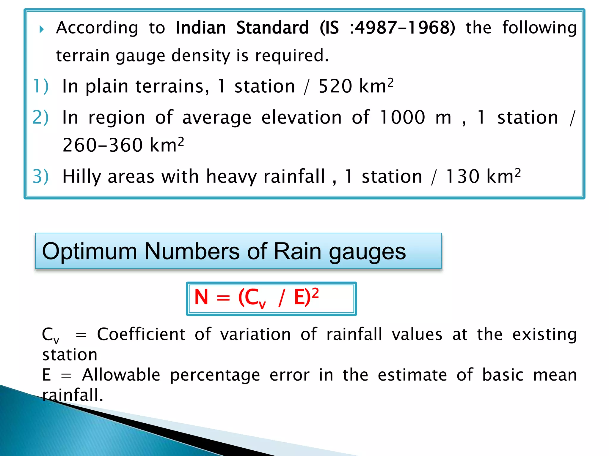  According to Indian Standard (IS :4987-1968) the following
terrain gauge density is required.
1) In plain terrains, 1 station / 520 km2
2) In region of average elevation of 1000 m , 1 station /
260-360 km2
3) Hilly areas with heavy rainfall , 1 station / 130 km2
Optimum Numbers of Rain gauges
N = (Cv / E)2
Cv = Coefficient of variation of rainfall values at the existing
station
E = Allowable percentage error in the estimate of basic mean
rainfall.
 