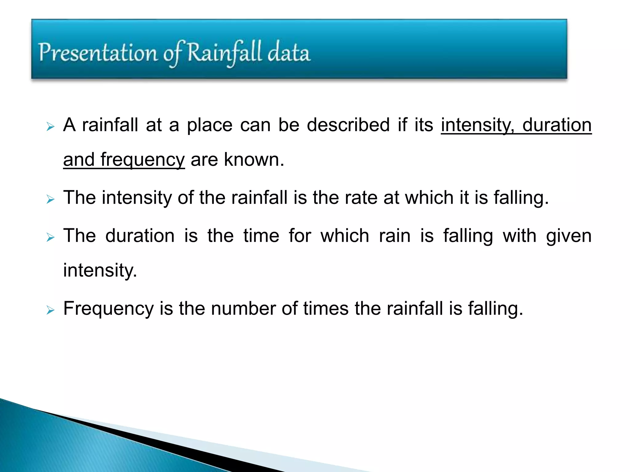  A rainfall at a place can be described if its intensity, duration
and frequency are known.
 The intensity of the rainfall is the rate at which it is falling.
 The duration is the time for which rain is falling with given
intensity.
 Frequency is the number of times the rainfall is falling.
 