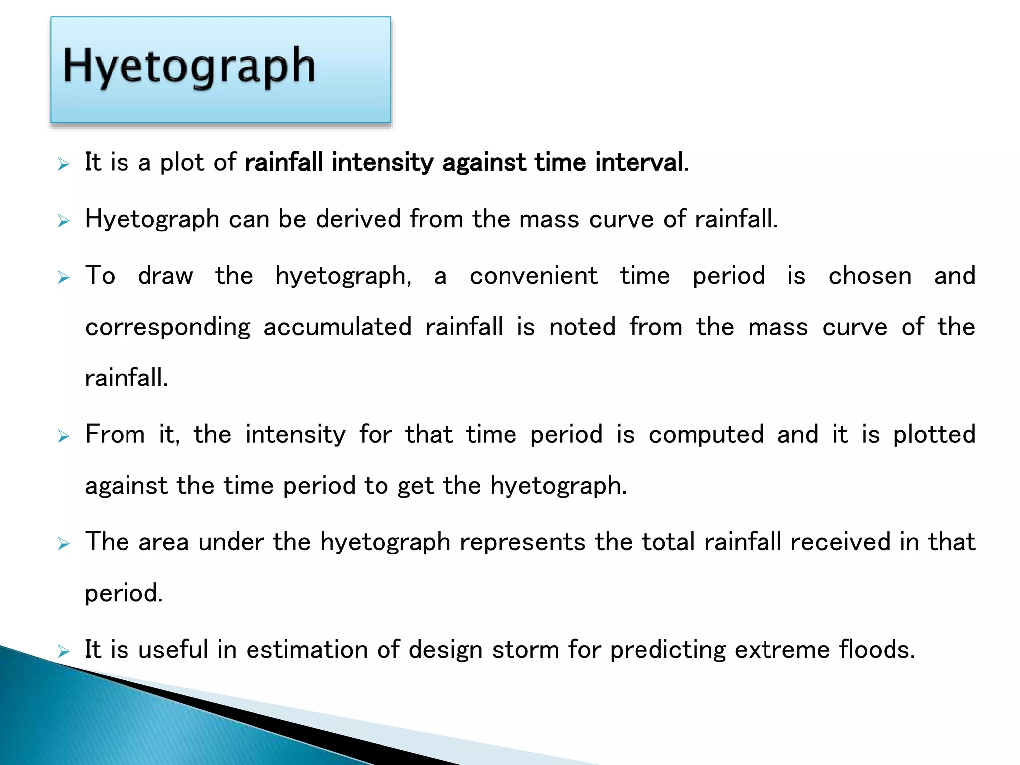  It is a plot of rainfall intensity against time interval.
 Hyetograph can be derived from the mass curve of rainfall.
 To draw the hyetograph, a convenient time period is chosen and
corresponding accumulated rainfall is noted from the mass curve of the
rainfall.
 From it, the intensity for that time period is computed and it is plotted
against the time period to get the hyetograph.
 The area under the hyetograph represents the total rainfall received in that
period.
 It is useful in estimation of design storm for predicting extreme floods.
 