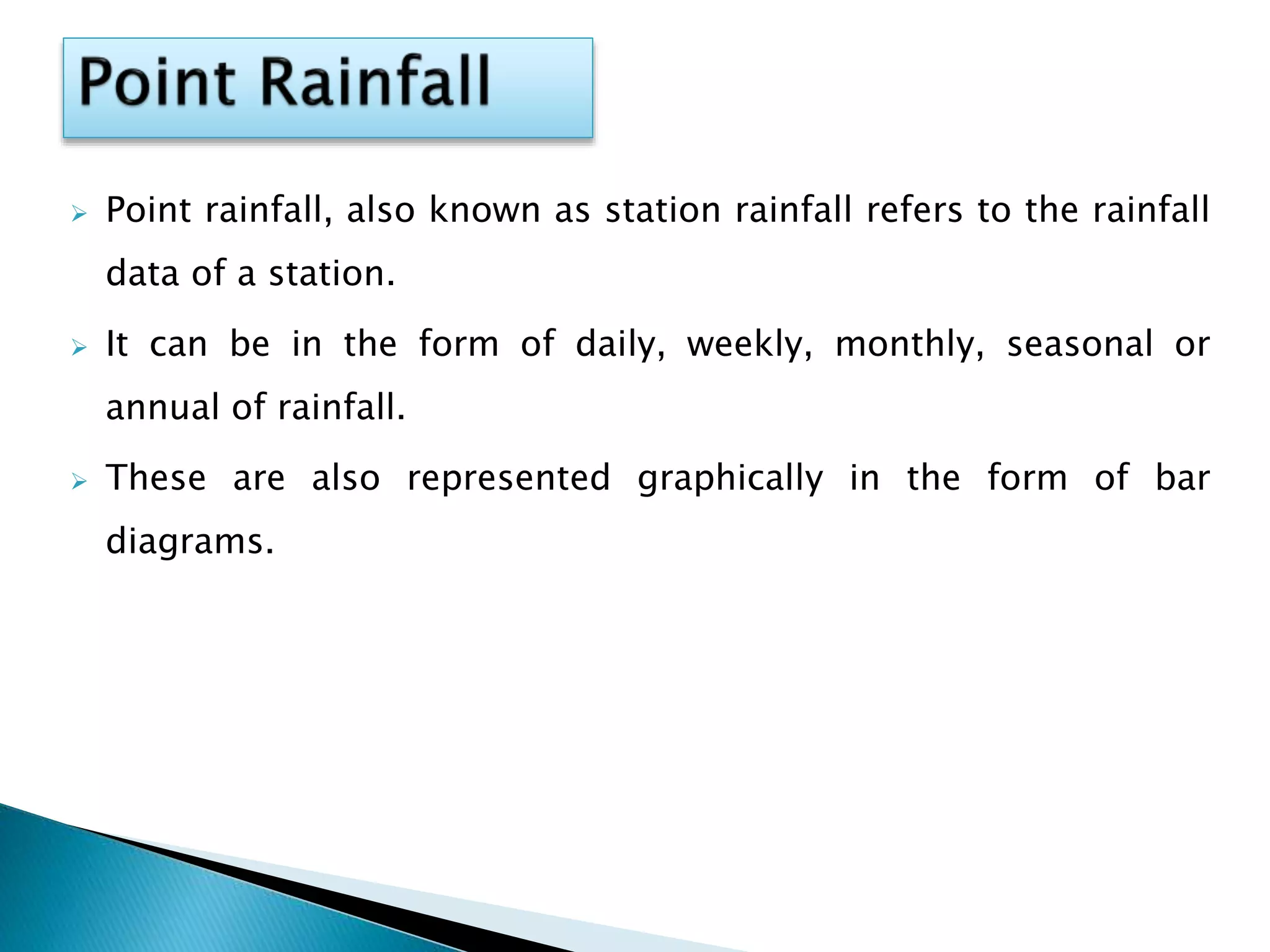  Point rainfall, also known as station rainfall refers to the rainfall
data of a station.
 It can be in the form of daily, weekly, monthly, seasonal or
annual of rainfall.
 These are also represented graphically in the form of bar
diagrams.
 