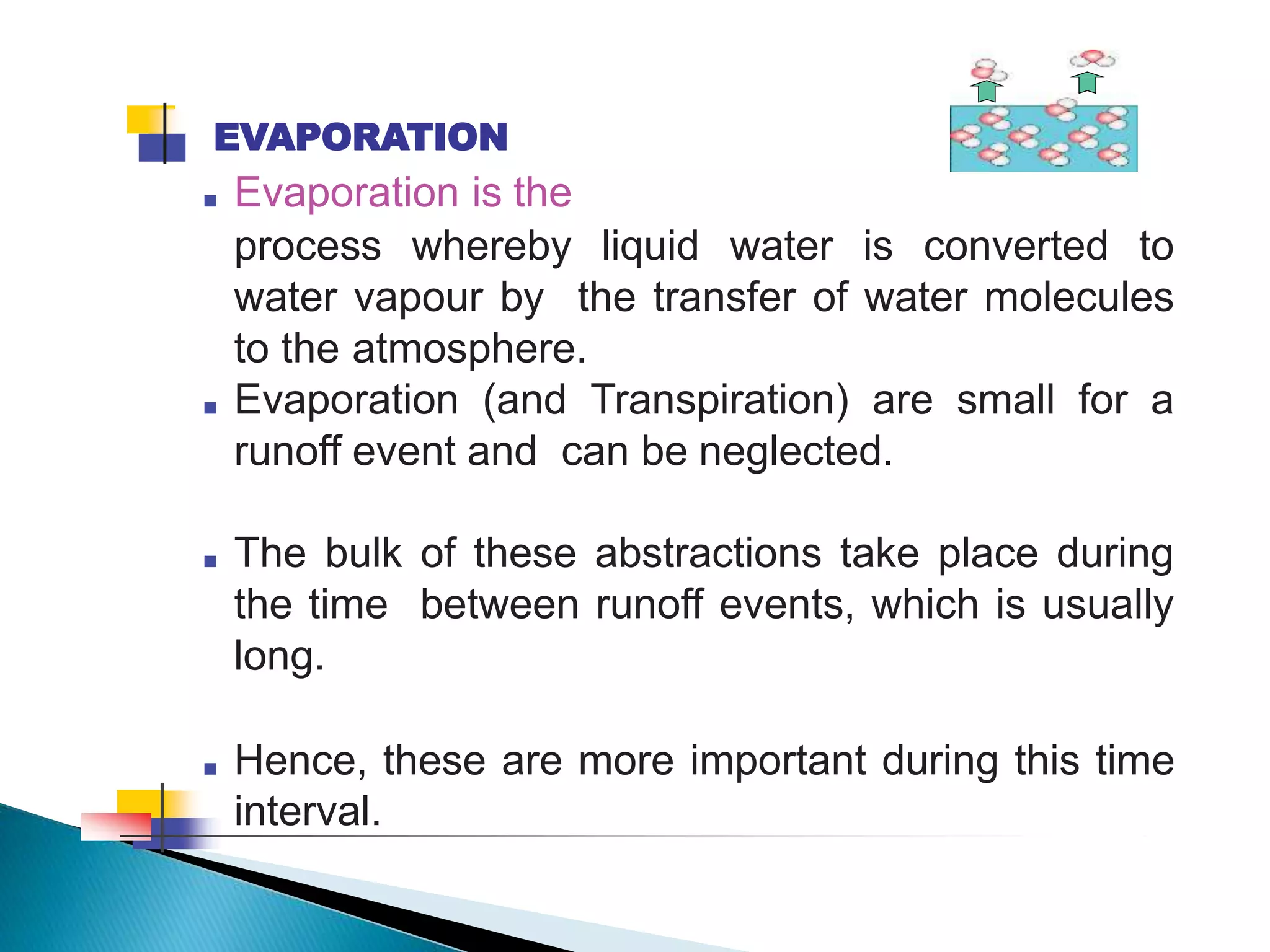 EVAPORATION
■ Evaporation is the
process whereby liquid water is converted to
water vapour by the transfer of water molecules
to the atmosphere.
■ Evaporation (and Transpiration) are small for a
runoff event and can be neglected.
■ The bulk of these abstractions take place during
the time between runoff events, which is usually
long.
■ Hence, these are more important during this time
interval.
 