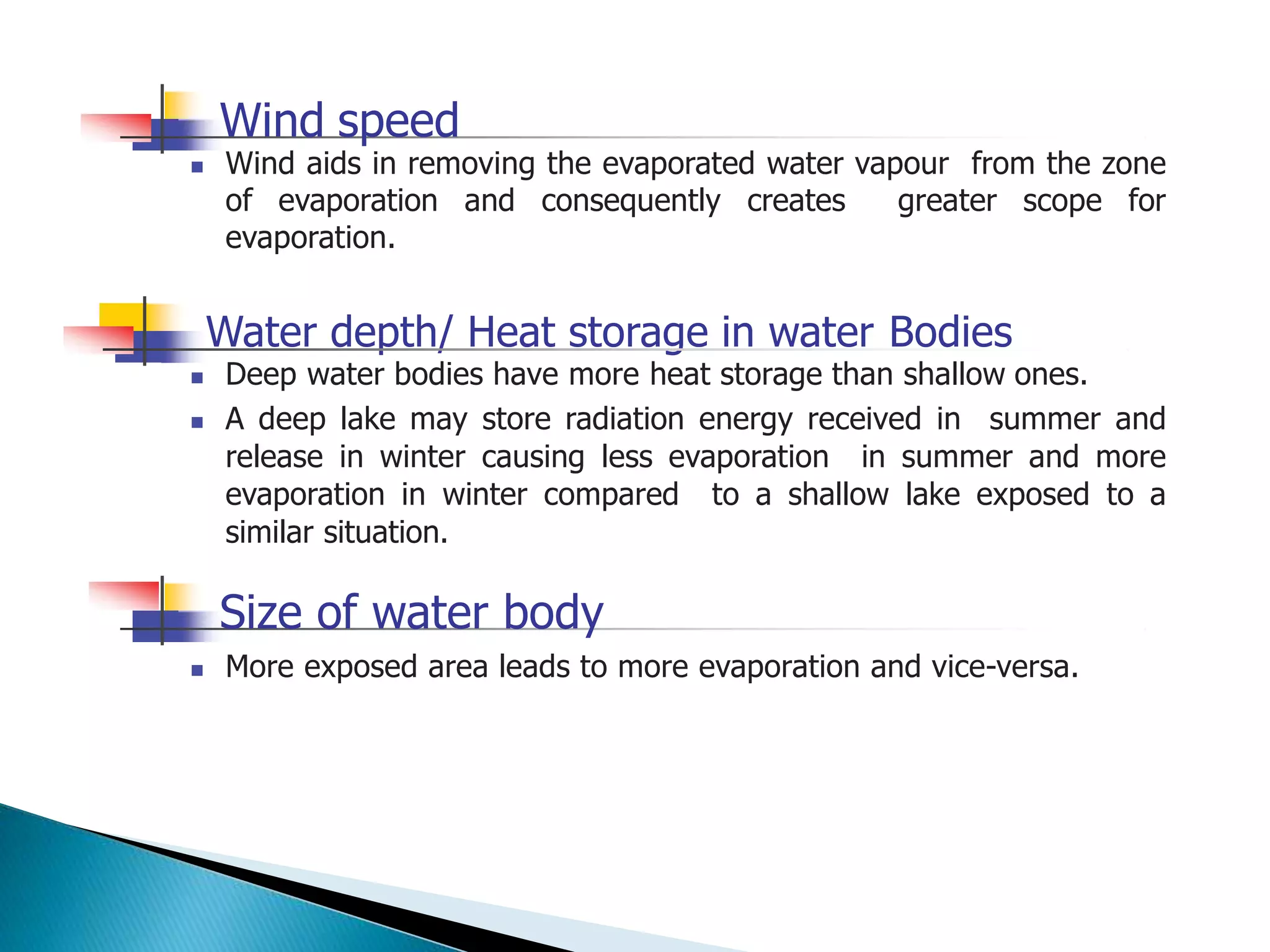 Wind speed
 Wind aids in removing the evaporated water vapour from the zone
of evaporation and consequently creates greater scope for
evaporation.
Water depth/ Heat storage in water Bodies
 Deep water bodies have more heat storage than shallow ones.
 A deep lake may store radiation energy received in summer and
release in winter causing less evaporation in summer and more
evaporation in winter compared to a shallow lake exposed to a
similar situation.
 More exposed area leads to more evaporation and vice-versa.
Size of water body
 