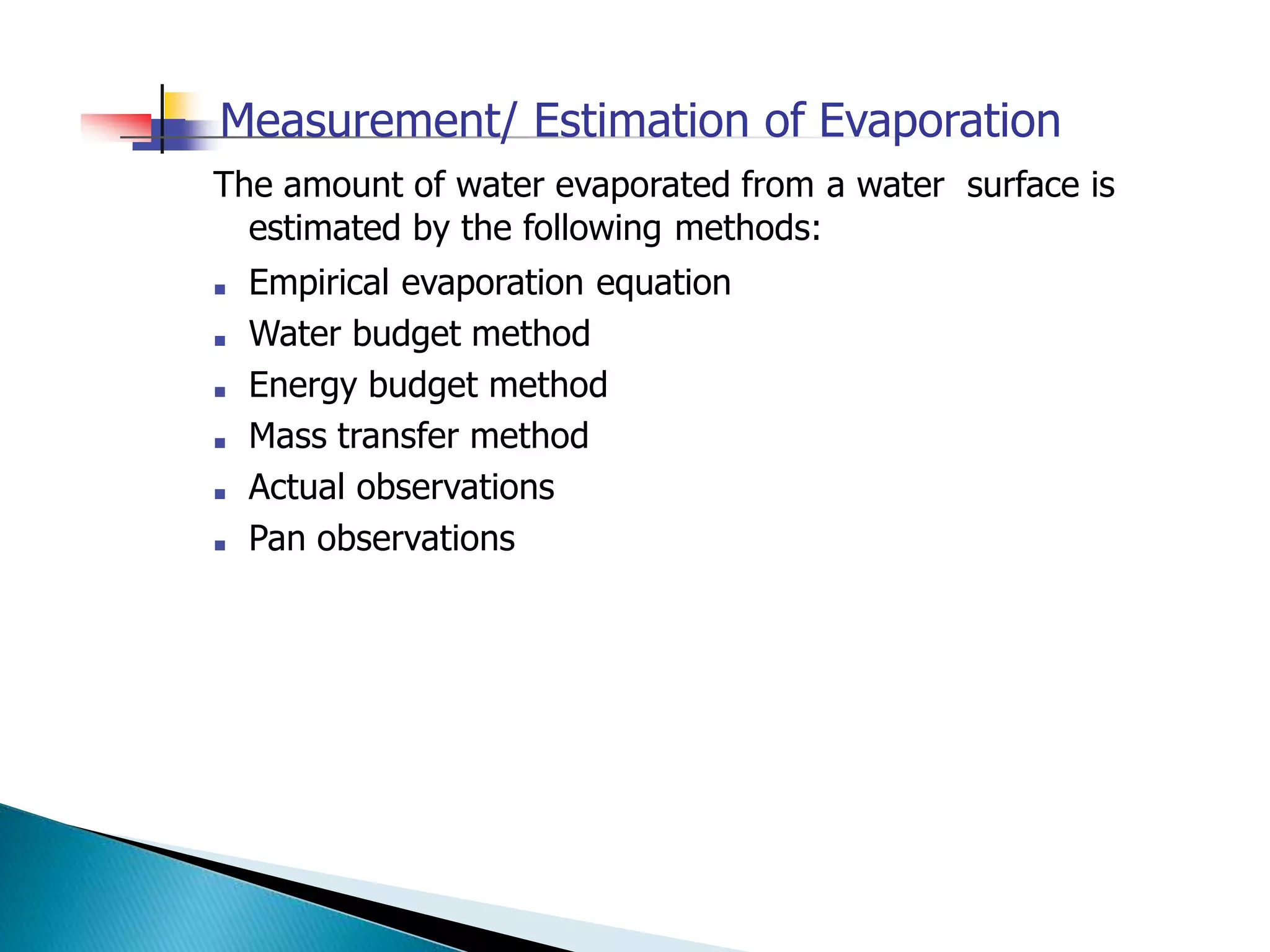 Measurement/ Estimation of Evaporation
The amount of water evaporated from a water surface is
estimated by the following methods:
■ Empirical evaporation equation
■ Water budget method
■ Energy budget method
■ Mass transfer method
■ Actual observations
■ Pan observations
 