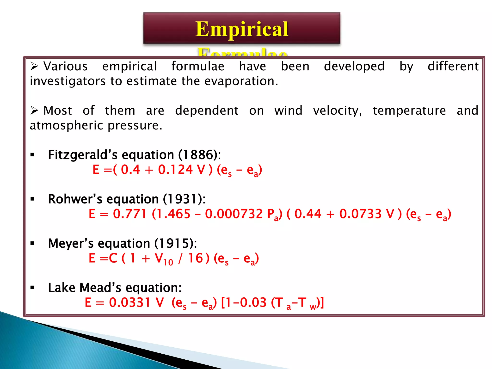 Empirical
Formulae Various empirical formulae have been developed by different
investigators to estimate the evaporation.
 Most of them are dependent on wind velocity, temperature and
atmospheric pressure.
 Fitzgerald’s equation (1886):
E =( 0.4 + 0.124 V ) (es - ea)
 Rohwer’s equation (1931):
E = 0.771 (1.465 – 0.000732 Pa) ( 0.44 + 0.0733 V ) (es - ea)
 Meyer’s equation (1915):
E =C ( 1 + V10 / 16 ) (es - ea)
 Lake Mead’s equation:
E = 0.0331 V (es - ea) [1-0.03 (T a-T w)]
 