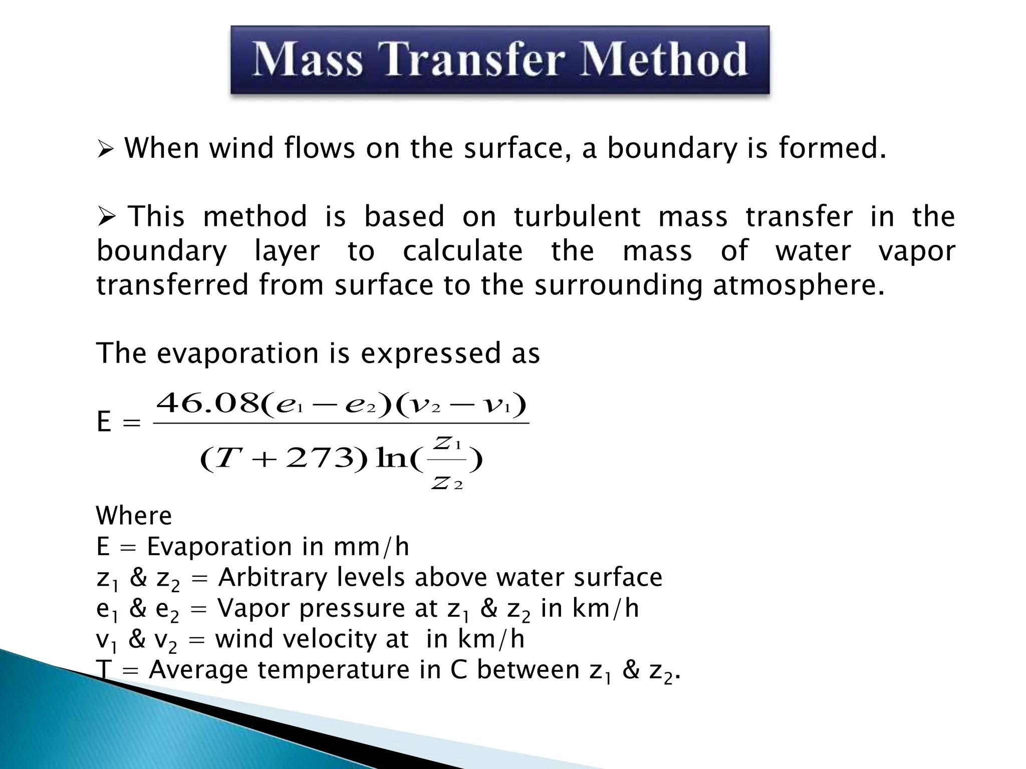  When wind flows on the surface, a boundary is formed.
 This method is based on turbulent mass transfer in the
boundary layer to calculate the mass of water vapor
transferred from surface to the surrounding atmosphere.
The evaporation is expressed as
E =
Where
E = Evaporation in mm/h
z1 & z2 = Arbitrary levels above water surface
e1 & e2 = Vapor pressure at z1 & z2 in km/h
v1 & v2 = wind velocity at in km/h
T = Average temperature in C between z1 & z2.
)ln()273(
))((08.46
2
1
1221
z
z
T
vvee


 