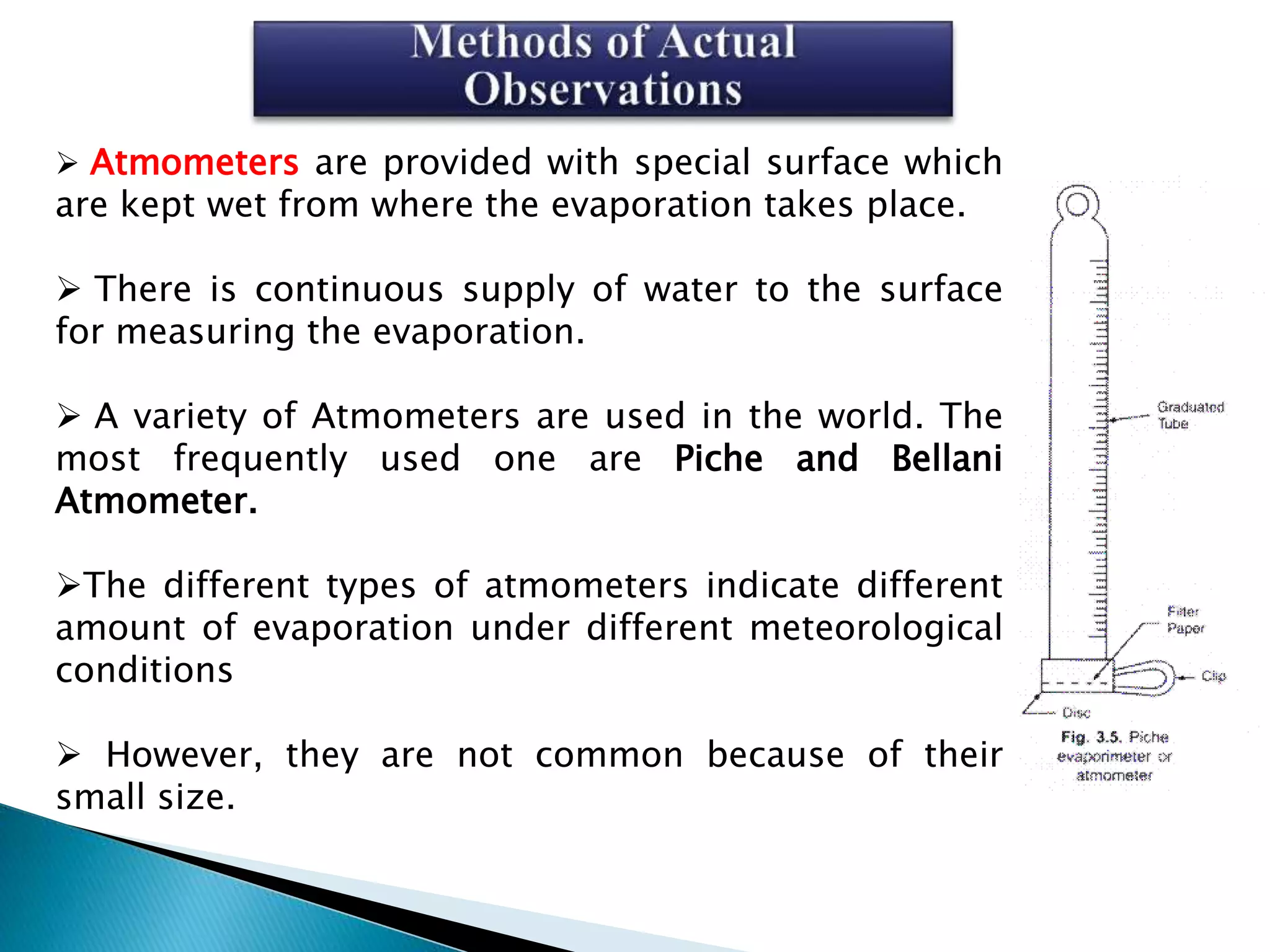  Atmometers are provided with special surface which
are kept wet from where the evaporation takes place.
 There is continuous supply of water to the surface
for measuring the evaporation.
 A variety of Atmometers are used in the world. The
most frequently used one are Piche and Bellani
Atmometer.
The different types of atmometers indicate different
amount of evaporation under different meteorological
conditions
 However, they are not common because of their
small size.
 