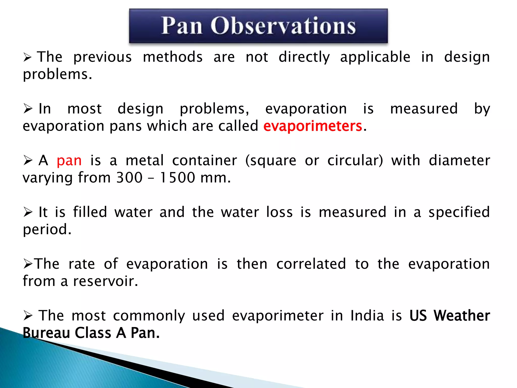  The previous methods are not directly applicable in design
problems.
 In most design problems, evaporation is measured by
evaporation pans which are called evaporimeters.
 A pan is a metal container (square or circular) with diameter
varying from 300 – 1500 mm.
 It is filled water and the water loss is measured in a specified
period.
The rate of evaporation is then correlated to the evaporation
from a reservoir.
 The most commonly used evaporimeter in India is US Weather
Bureau Class A Pan.
 