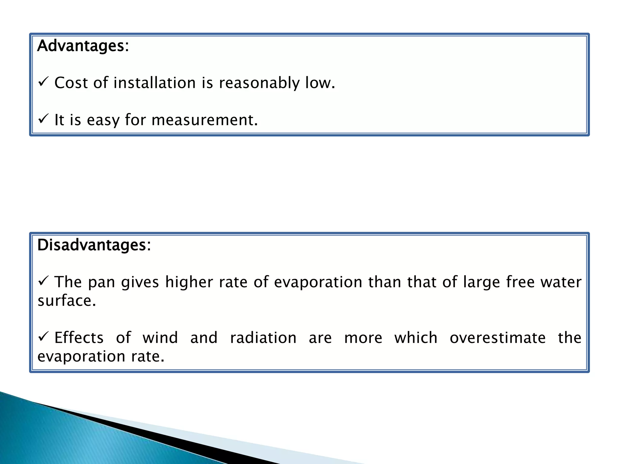 Advantages:
 Cost of installation is reasonably low.
 It is easy for measurement.
Disadvantages:
 The pan gives higher rate of evaporation than that of large free water
surface.
 Effects of wind and radiation are more which overestimate the
evaporation rate.
 