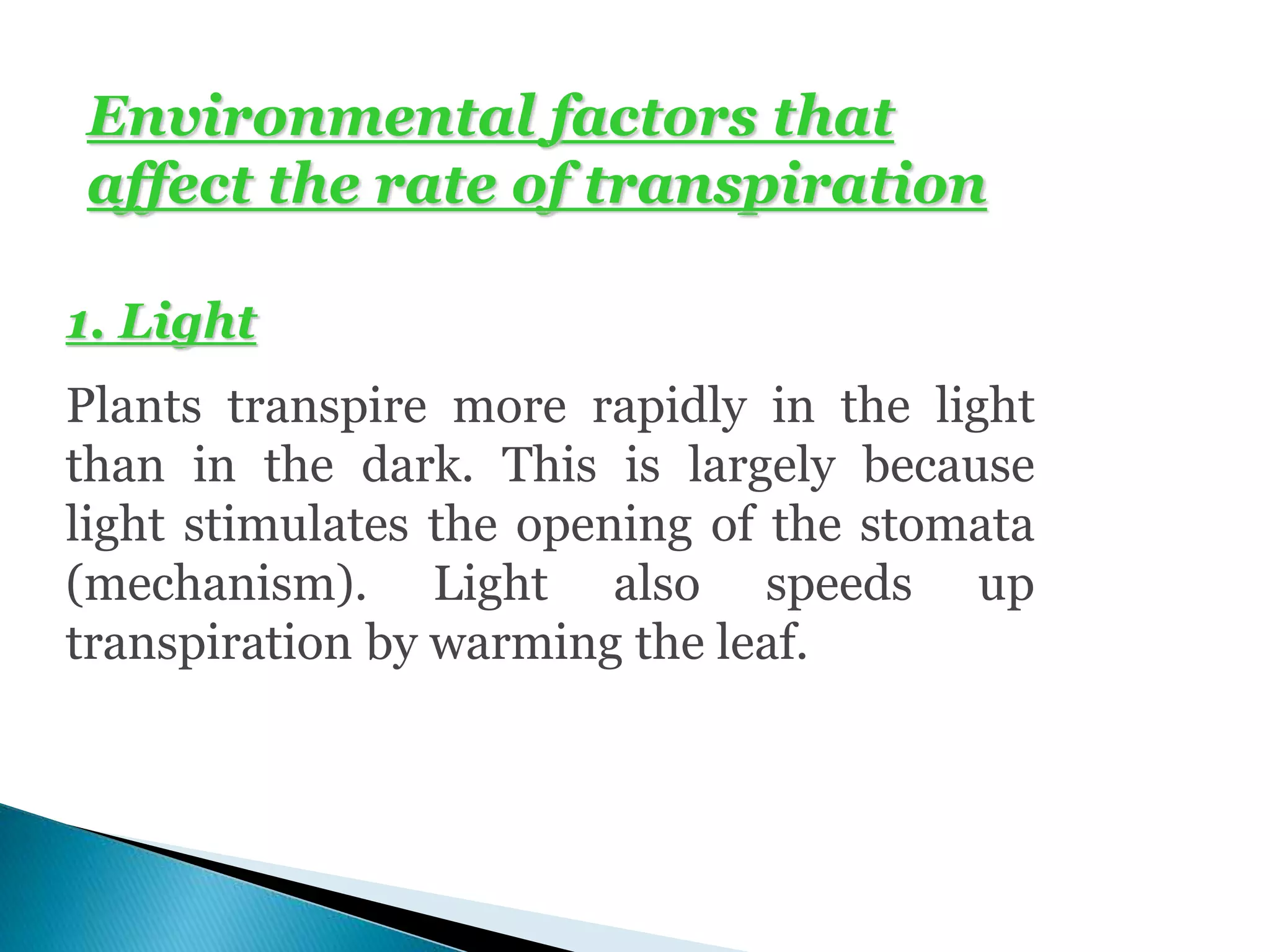 Environmental factors that
affect the rate of transpiration
1. Light
Plants transpire more rapidly in the light
than in the dark. This is largely because
light stimulates the opening of the stomata
(mechanism). Light also speeds up
transpiration by warming the leaf.
 