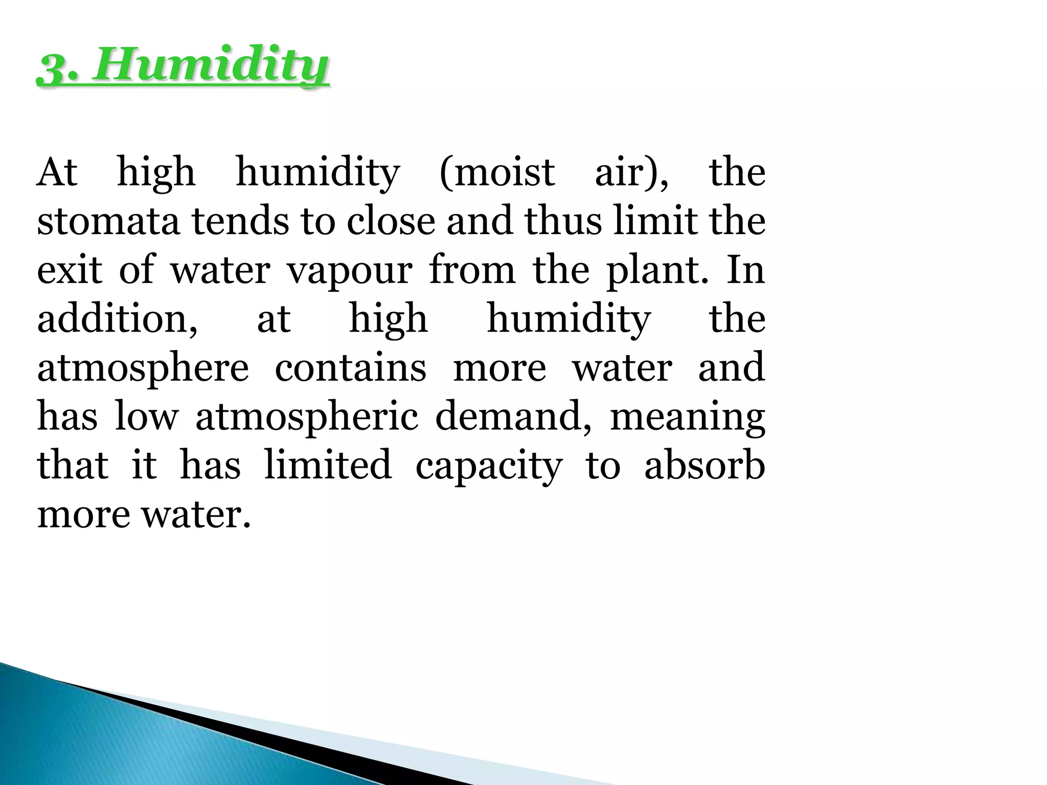 3. Humidity
At high humidity (moist air), the
stomata tends to close and thus limit the
exit of water vapour from the plant. In
addition, at high humidity the
atmosphere contains more water and
has low atmospheric demand, meaning
that it has limited capacity to absorb
more water.
 