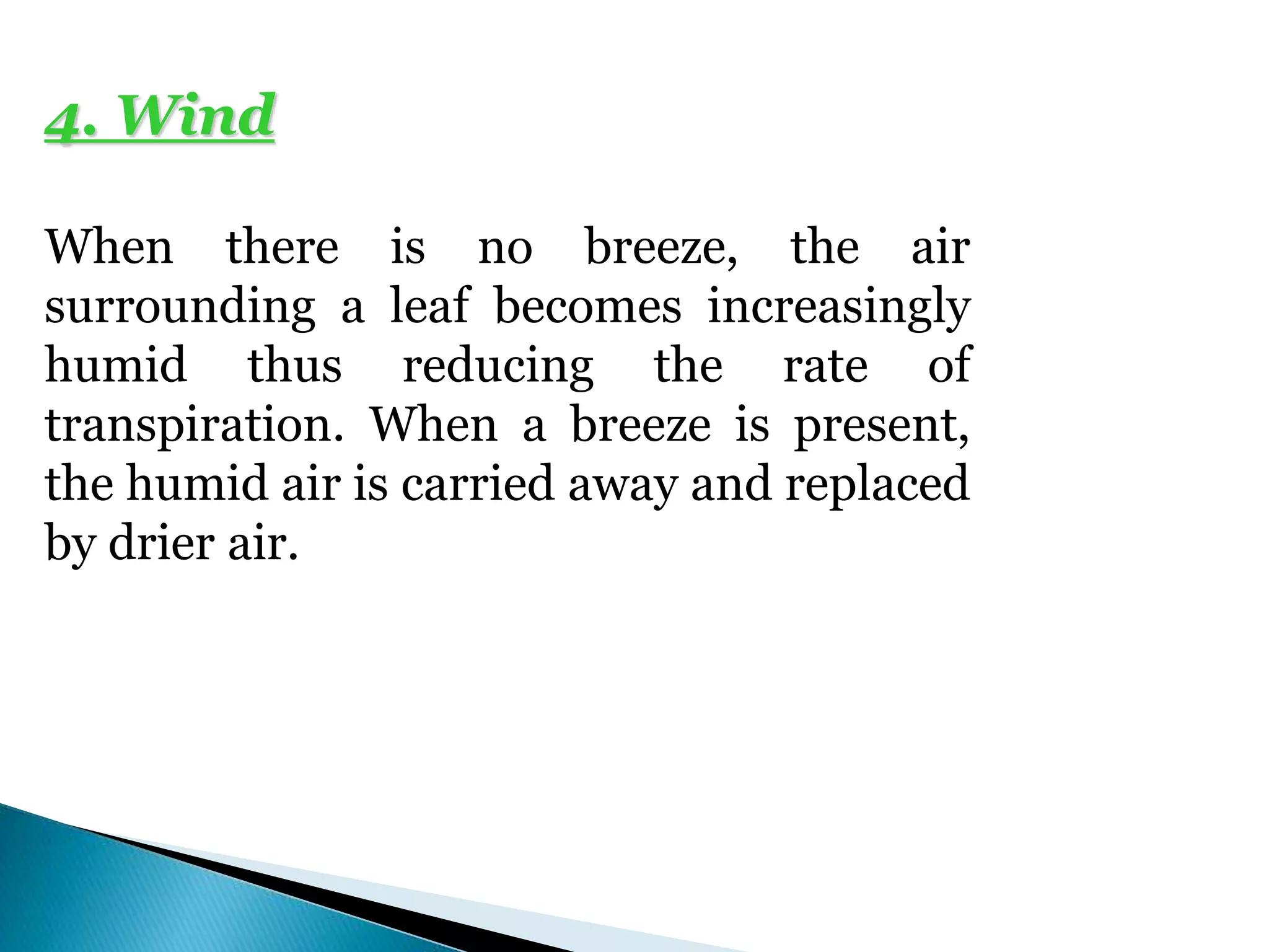 4. Wind
When there is no breeze, the air
surrounding a leaf becomes increasingly
humid thus reducing the rate of
transpiration. When a breeze is present,
the humid air is carried away and replaced
by drier air.
 