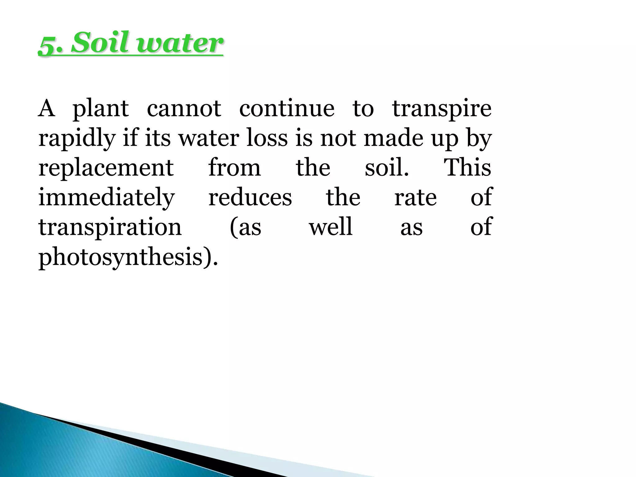 5. Soil water
A plant cannot continue to transpire
rapidly if its water loss is not made up by
replacement from the soil. This
immediately reduces the rate of
transpiration (as well as of
photosynthesis).
 