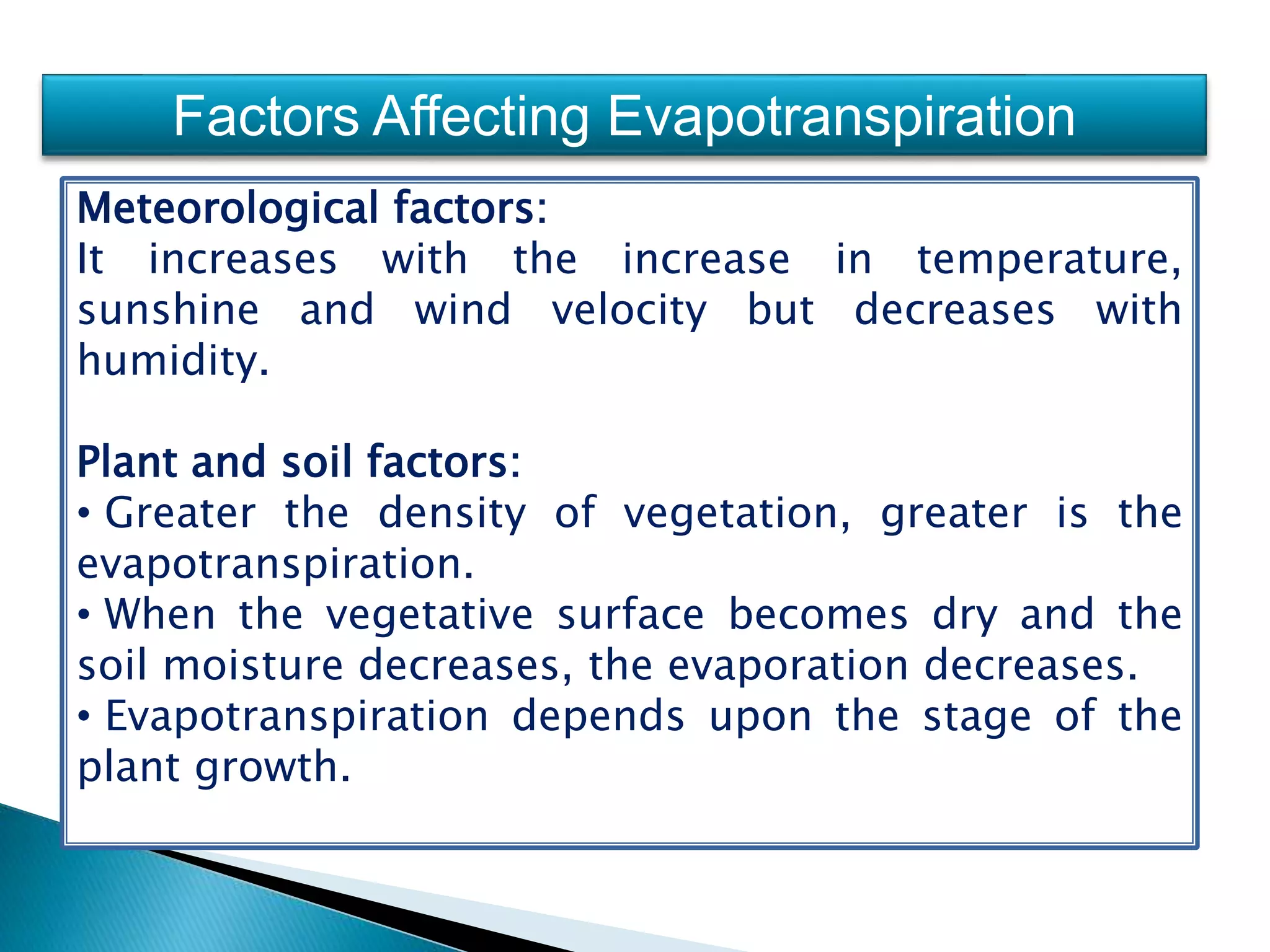 Factors Affecting Evapotranspiration
Meteorological factors:
It increases with the increase in temperature,
sunshine and wind velocity but decreases with
humidity.
Plant and soil factors:
• Greater the density of vegetation, greater is the
evapotranspiration.
• When the vegetative surface becomes dry and the
soil moisture decreases, the evaporation decreases.
• Evapotranspiration depends upon the stage of the
plant growth.
 