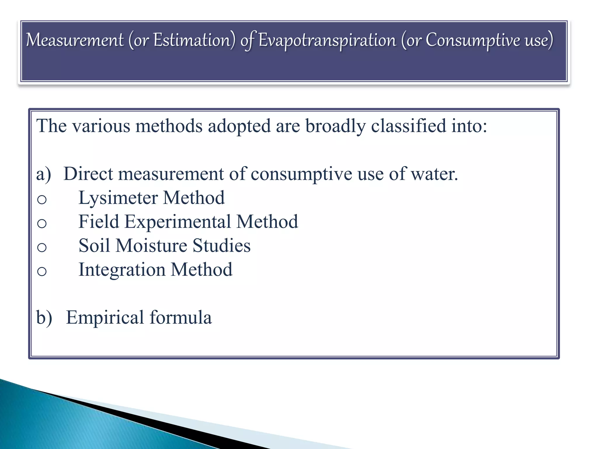 Measurement (or Estimation) of Evapotranspiration (or Consumptive use)
The various methods adopted are broadly classified into:
a) Direct measurement of consumptive use of water.
o Lysimeter Method
o Field Experimental Method
o Soil Moisture Studies
o Integration Method
b) Empirical formula
 