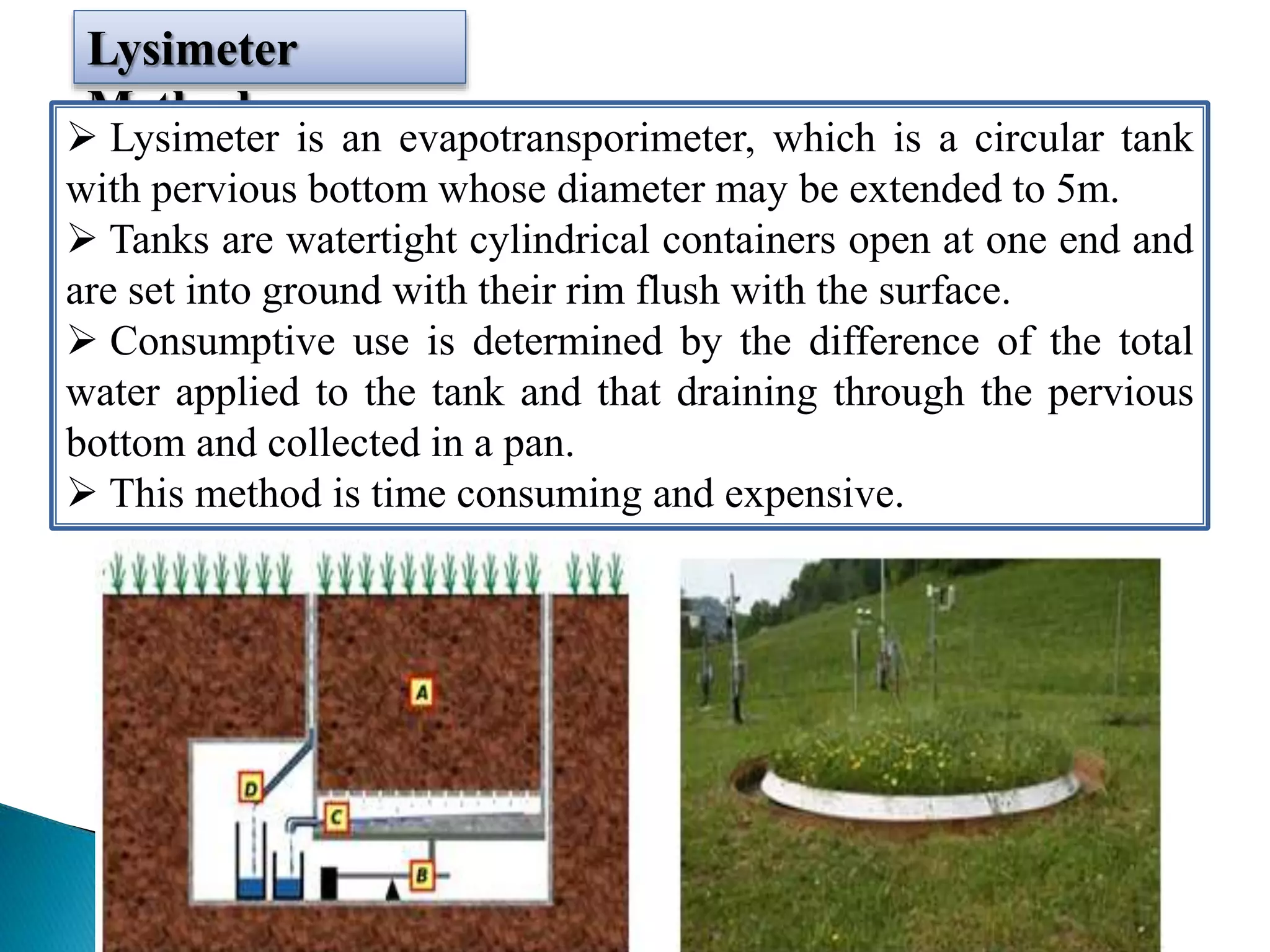 Lysimeter
Method
 Lysimeter is an evapotransporimeter, which is a circular tank
with pervious bottom whose diameter may be extended to 5m.
 Tanks are watertight cylindrical containers open at one end and
are set into ground with their rim flush with the surface.
 Consumptive use is determined by the difference of the total
water applied to the tank and that draining through the pervious
bottom and collected in a pan.
 This method is time consuming and expensive.
 