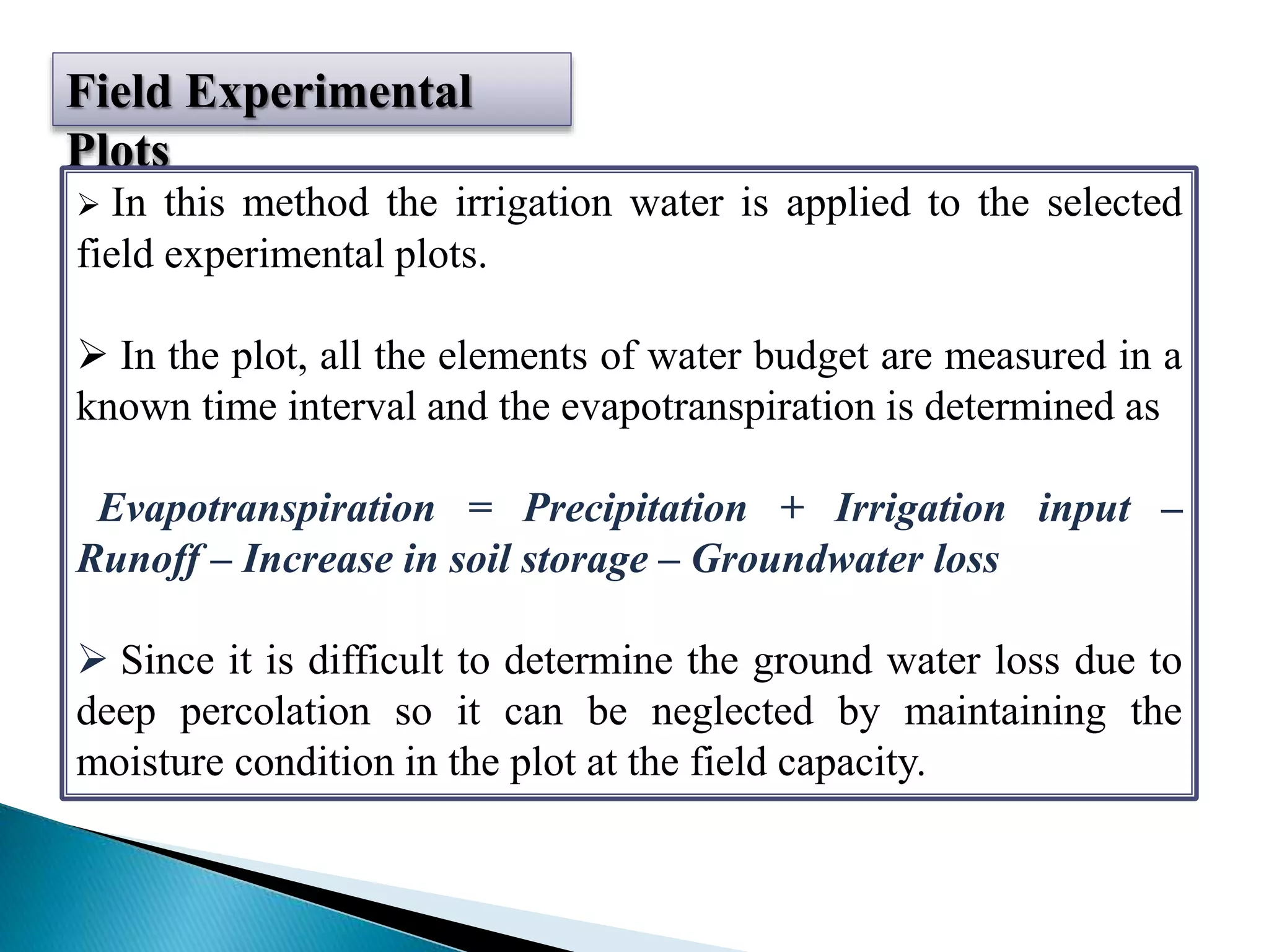 Field Experimental
Plots
 In this method the irrigation water is applied to the selected
field experimental plots.
 In the plot, all the elements of water budget are measured in a
known time interval and the evapotranspiration is determined as
Evapotranspiration = Precipitation + Irrigation input –
Runoff – Increase in soil storage – Groundwater loss
 Since it is difficult to determine the ground water loss due to
deep percolation so it can be neglected by maintaining the
moisture condition in the plot at the field capacity.
 