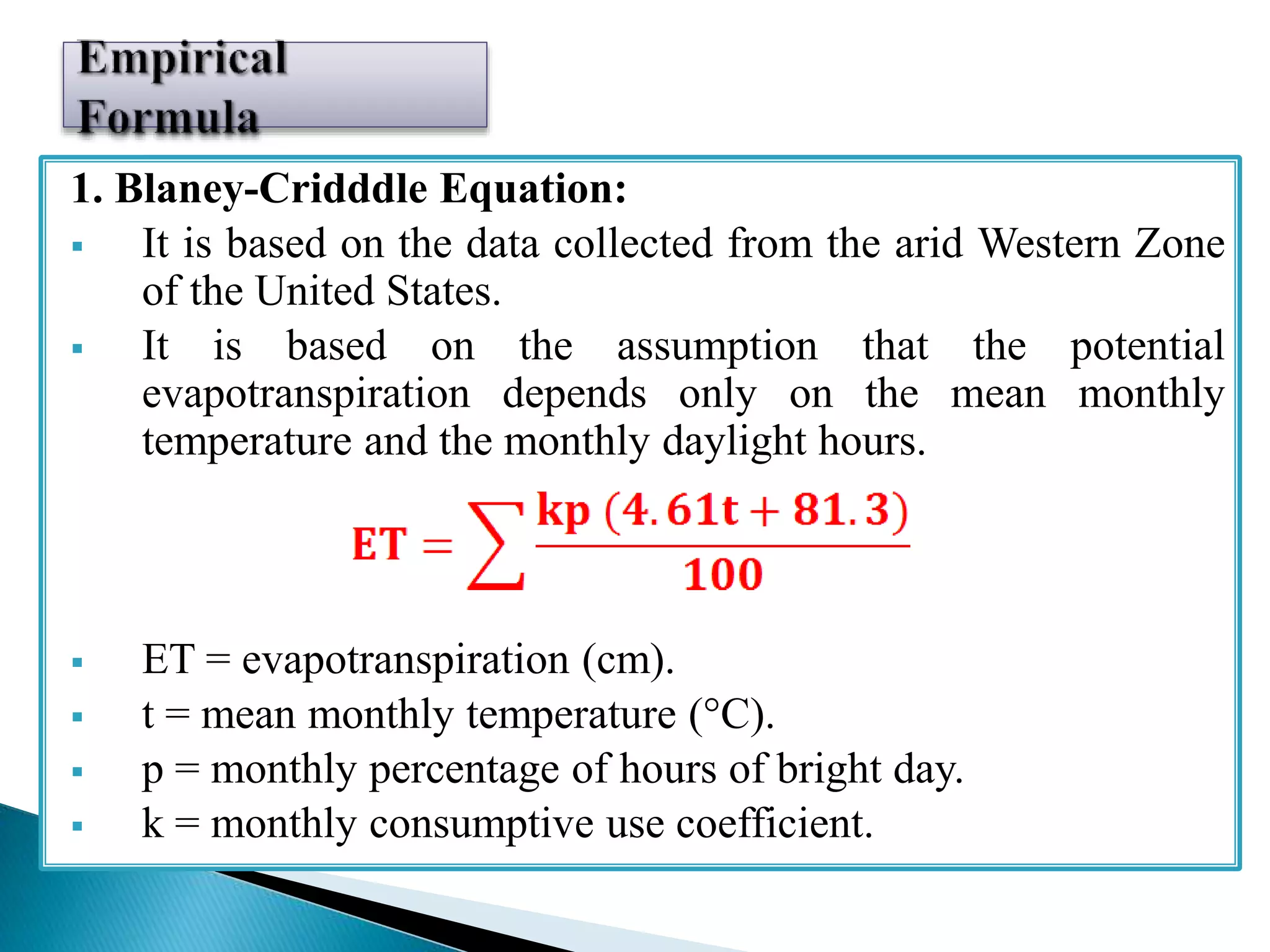 1. Blaney-Cridddle Equation:
 It is based on the data collected from the arid Western Zone
of the United States.
 It is based on the assumption that the potential
evapotranspiration depends only on the mean monthly
temperature and the monthly daylight hours.
 ET = evapotranspiration (cm).
 t = mean monthly temperature (°C).
 p = monthly percentage of hours of bright day.
 k = monthly consumptive use coefficient.
 