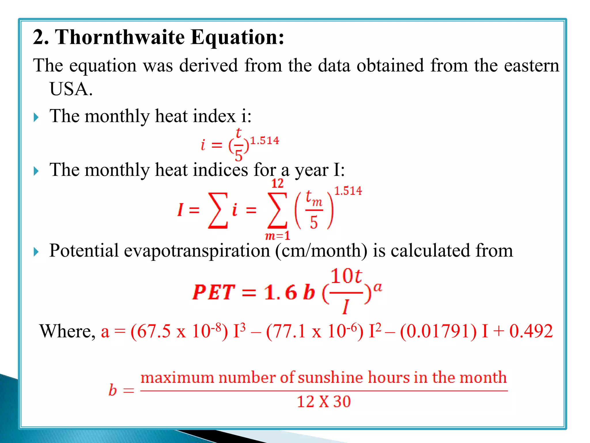 2. Thornthwaite Equation:
The equation was derived from the data obtained from the eastern
USA.
 The monthly heat index i:
 The monthly heat indices for a year I:
 Potential evapotranspiration (cm/month) is calculated from
Where, a = (67.5 x 10-8) I3 – (77.1 x 10-6) I2 – (0.01791) I + 0.492
 