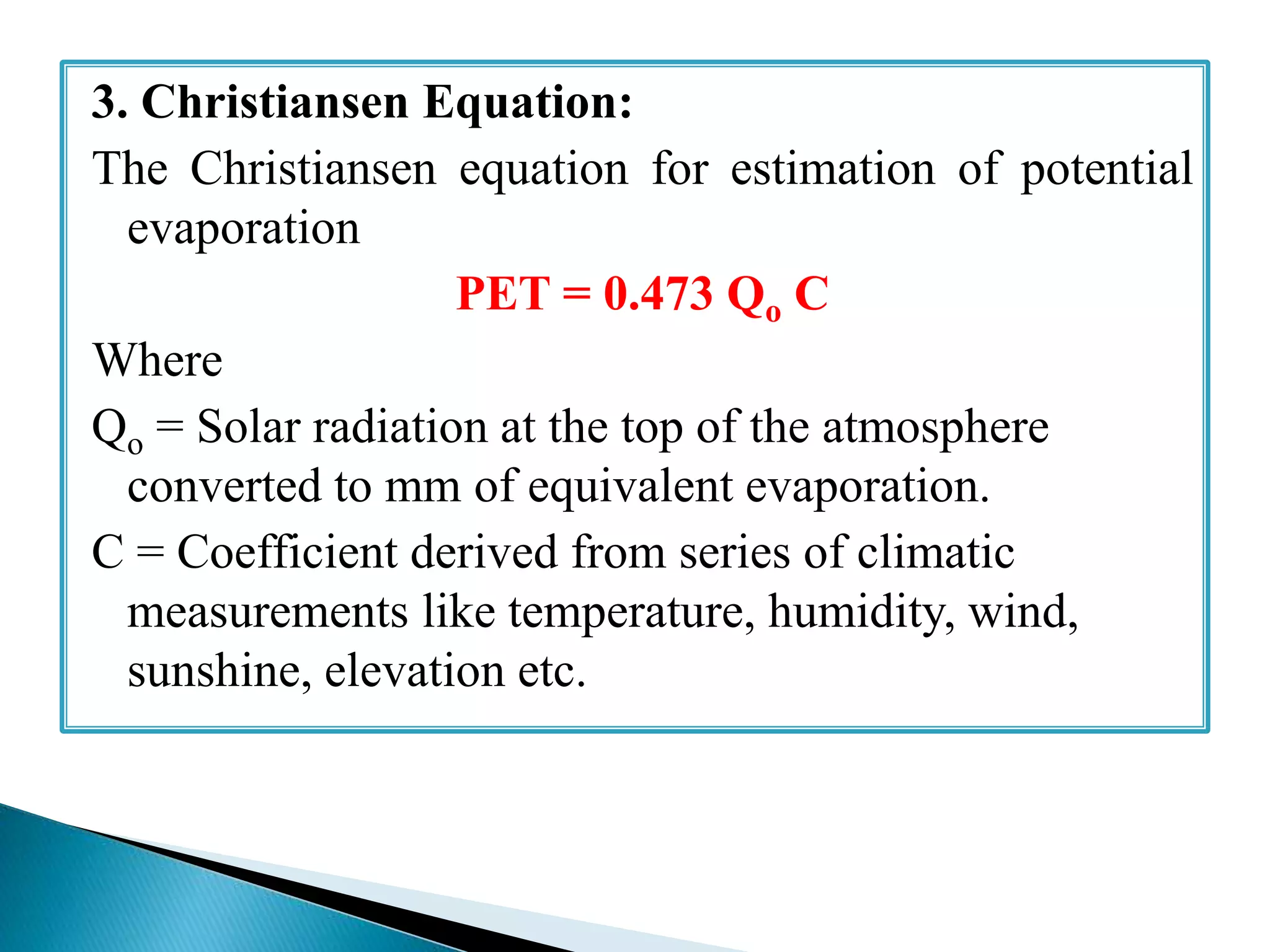 3. Christiansen Equation:
The Christiansen equation for estimation of potential
evaporation
PET = 0.473 Qo C
Where
Qo = Solar radiation at the top of the atmosphere
converted to mm of equivalent evaporation.
C = Coefficient derived from series of climatic
measurements like temperature, humidity, wind,
sunshine, elevation etc.
 
