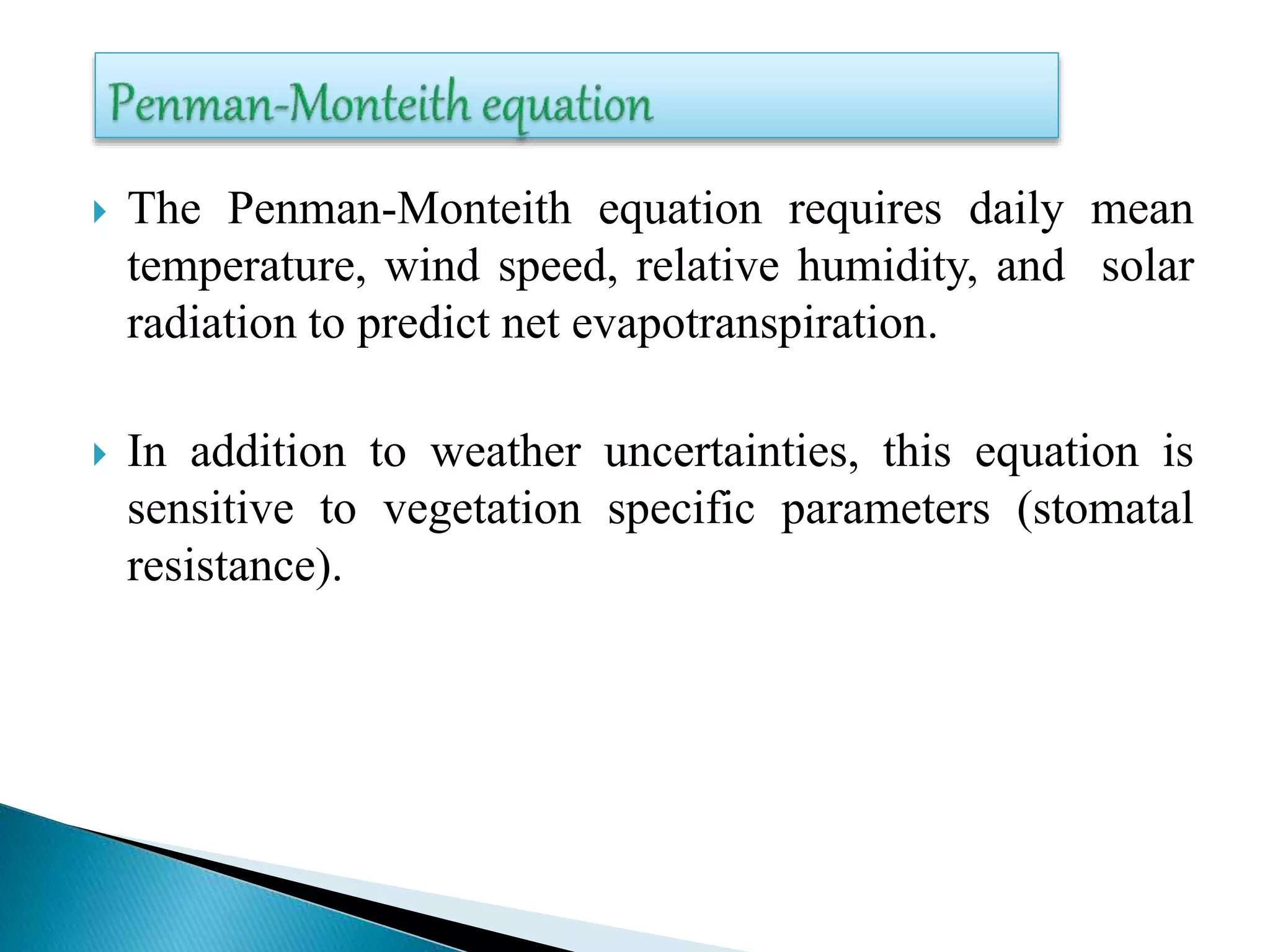  The Penman-Monteith equation requires daily mean
temperature, wind speed, relative humidity, and solar
radiation to predict net evapotranspiration.
 In addition to weather uncertainties, this equation is
sensitive to vegetation specific parameters (stomatal
resistance).
 