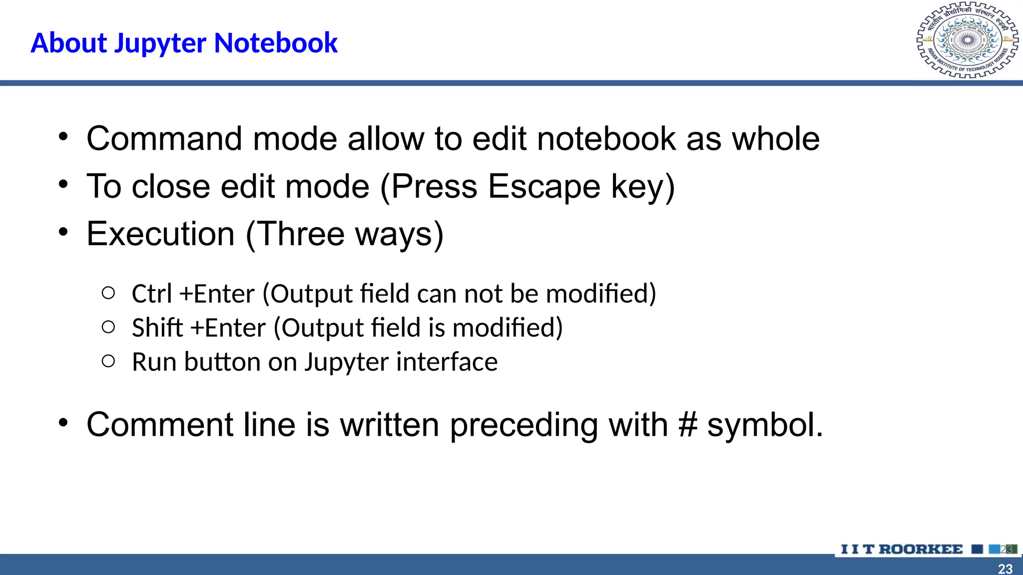 23 23 About Jupyter Notebook • Command mode allow to edit notebook as whole • To close edit mode (Press Escape key) • Execution (Three ways) • Comment line is written preceding with # symbol. 23 o Ctrl +Enter (Output field can not be modified) o Shift +Enter (Output field is modified) o Run button on Jupyter interface 