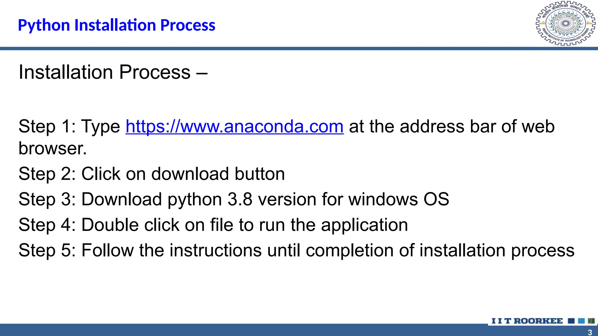 3 3 Python Installation Process Installation Process – Step 1: Type https://www.anaconda.com at the address bar of web browser. Step 2: Click on download button Step 3: Download python 3.8 version for windows OS Step 4: Double click on file to run the application Step 5: Follow the instructions until completion of installation process 3 