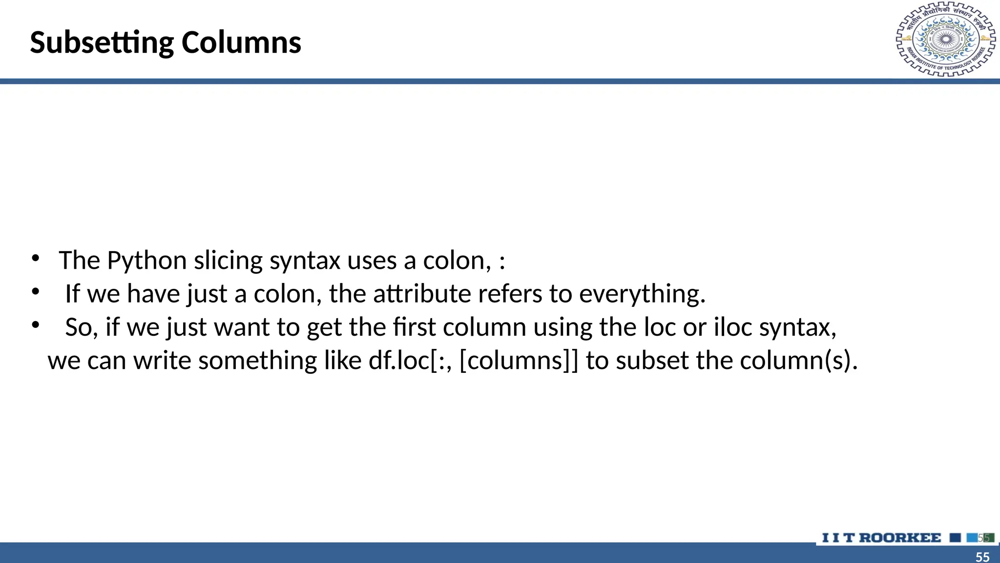 55 55 Subsetting Columns • The Python slicing syntax uses a colon, : • If we have just a colon, the attribute refers to everything. • So, if we just want to get the first column using the loc or iloc syntax, we can write something like df.loc[:, [columns]] to subset the column(s). 55 