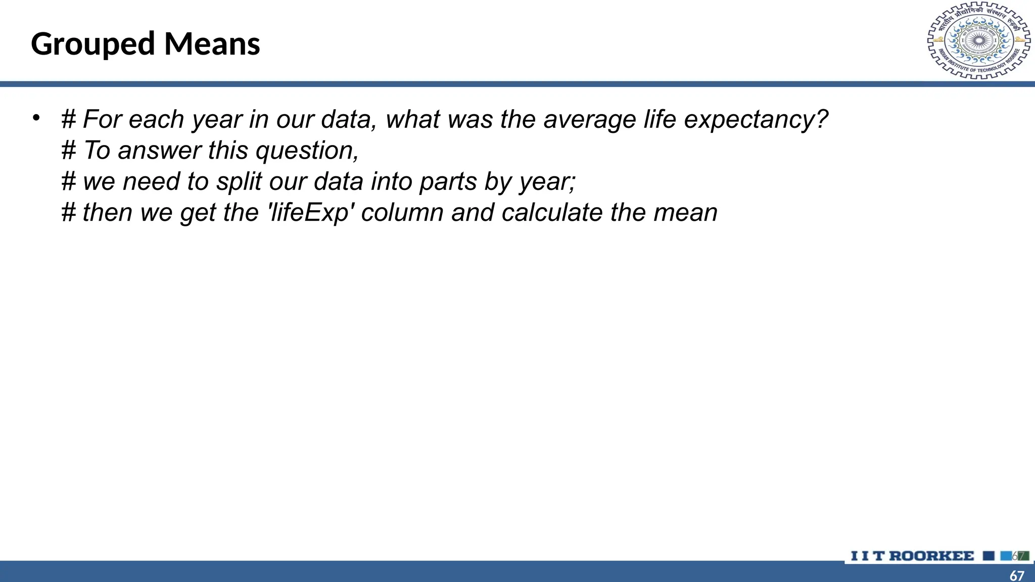 67 67 Grouped Means • # For each year in our data, what was the average life expectancy? # To answer this question, # we need to split our data into parts by year; # then we get the 'lifeExp' column and calculate the mean 67 