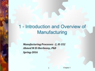 1 Chapter 1
1 - Introduction and Overview of
Manufacturing
Manufacturing Processes - 2, IE-352
Ahmed M El-Sherbeeny, PhD
Spring-2016
 