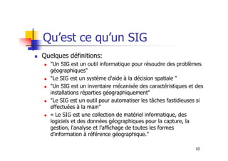Qu’est ce qu’un SIG
Quelques définitions:
"Un SIG est un outil informatique pour résoudre des problèmes
géographiques"
"Le SIG est un système d'aide à la décision spatiale "
10
"Le SIG est un système d'aide à la décision spatiale "
"Un SIG est un inventaire mécanisée des caractéristiques et des
installations réparties géographiquement"
"Le SIG est un outil pour automatiser les tâches fastidieuses si
effectuées à la main"
« Le SIG est une collection de matériel informatique, des
logiciels et des données géographiques pour la capture, la
gestion, l'analyse et l'affichage de toutes les formes
d'information à référence géographique."
 