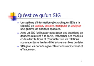 Qu’est ce qu’un SIG
Un système d'information géographique (SIG) a la
capacité de stocker, extraire, manipuler et analyser
une gamme de données spatiales.
Avec un SIG l'utilisateur peut poser des questions de
11
Avec un SIG l'utilisateur peut poser des questions de
données relatives à la carte, rechercher des modèles
et des distributions et d'enquêter sur les relations
sous-jacentes entre les différents ensembles de data.
SIG gère les données géo-référencées rapidement et
efficacement.
 