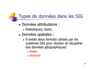 Types de données dans les SIG
Données attributaires :
Statistiques, texte,
Données spatiales :
17
Données spatiales :
Il existe deux formats utilisés par les
systèmes SIG pour stocker et récupérer
des données géographiques:
Raster
Vectoriel
 
