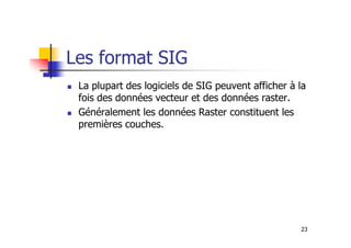 Les format SIG
La plupart des logiciels de SIG peuvent afficher à la
fois des données vecteur et des données raster.
Généralement les données Raster constituent les
premières couches.
23
premières couches.
 