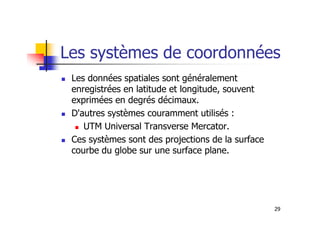 Les systèmes de coordonnées
Les données spatiales sont généralement
enregistrées en latitude et longitude, souvent
exprimées en degrés décimaux.
D'autres systèmes couramment utilisés :
29
D'autres systèmes couramment utilisés :
UTM Universal Transverse Mercator.
Ces systèmes sont des projections de la surface
courbe du globe sur une surface plane.
 