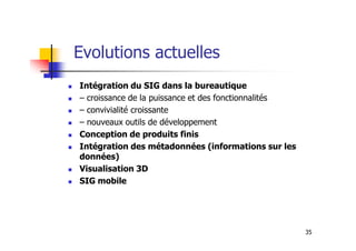 Evolutions actuelles
Intégration du SIG dans la bureautique
– croissance de la puissance et des fonctionnalités
– convivialité croissante
– nouveaux outils de développement
35
– nouveaux outils de développement
Conception de produits finis
Intégration des métadonnées (informations sur les
données)
Visualisation 3D
SIG mobile
 