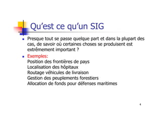 Qu’est ce qu’un SIG
Presque tout se passe quelque part et dans la plupart des
cas, de savoir où certaines choses se produisent est
extrêmement important ?
Exemples:
4
Exemples:
Position des frontières de pays
Localisation des hôpitaux
Routage véhicules de livraison
Gestion des peuplements forestiers
Allocation de fonds pour défenses maritimes
 
