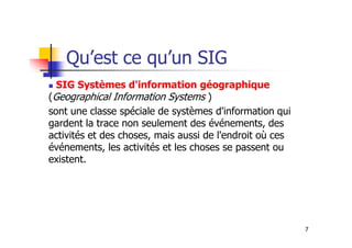 Qu’est ce qu’un SIG
SIG Systèmes d'information géographique
(Geographical Information Systems )
sont une classe spéciale de systèmes d'information qui
gardent la trace non seulement des événements, des
7
gardent la trace non seulement des événements, des
activités et des choses, mais aussi de l'endroit où ces
événements, les activités et les choses se passent ou
existent.
 