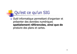 Qu’est ce qu’un SIG
Outil informatique permettant d'organiser et
présenter des données numériques
spatialement référencées, ainsi que de
produire des plans et cartes.
8
produire des plans et cartes.
 