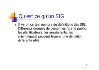 Qu’est ce qu’un SIG
Il ya un certain nombre de définitions des SIG.
Différents groupes de personnes (grand public,
les planificateurs, les enseignants, les
scientifiques) peuvent trouver une définition
9
scientifiques) peuvent trouver une définition
différente utile.
 