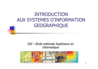INTRODUCTION
AUX SYSTEMES D’INFORMATION
GEOGRAPHIQUE
1
ESI – École nationale Supérieure en
Informatique
 