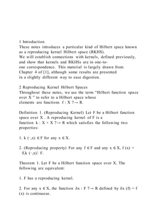 1 Introduction
These notes introduces a particular kind of Hilbert space known
as a reproducing kernel Hilbert space (RKHS).
We will establish connections with kernels, defined previously,
and show that kernels and RKHSs are in one-to-
one correspondence. This material is largely drawn from
Chapter 4 of [1], although some results are presented
in a slightly different way to ease digestion.
2 Reproducing Kernel Hilbert Spaces
Throughout these notes, we use the term “Hilbert function space
over X ” to refer to a Hilbert space whose
elements are functions f : X 7→ R.
Definition 1. (Reproducing Kernel) Let F be a Hilbert function
space over X . A reproducing kernel of F is a
function k : X × X 7→ R which satisfies the following two
properties:
1. k (·,x) ∈ F for any x ∈ X.
2. (Reproducing property) For any f ∈ F and any x ∈ X, f (x) =
〈f,k (·,x)〉F.
Theorem 1. Let F be a Hilbert function space over X. The
following are equivalent:
1. F has a reproducing kernel.
2. For any x ∈ X, the function δx : F 7→ R defined by δx (f) = f
(x) is continuous.
 