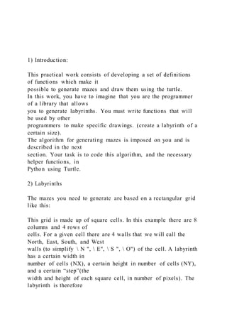 1) Introduction:
This practical work consists of developing a set of definitions
of functions which make it
possible to generate mazes and draw them using the turtle.
In this work, you have to imagine that you are the programmer
of a library that allows
you to generate labyrinths. You must write functions that will
be used by other
programmers to make specific drawings. (create a labyrinth of a
certain size).
The algorithm for generating mazes is imposed on you and is
described in the next
section. Your task is to code this algorithm, and the necessary
helper functions, in
Python using Turtle.
2) Labyrinths
The mazes you need to generate are based on a rectangular grid
like this:
This grid is made up of square cells. In this example there are 8
columns and 4 rows of
cells. For a given cell there are 4 walls that we will call the
North, East, South, and West
walls (to simplify N ", E", S ", O") of the cell. A labyrinth
has a certain width in
number of cells (NX), a certain height in number of cells (NY),
and a certain “step”(the
width and height of each square cell, in number of pixels). The
labyrinth is therefore