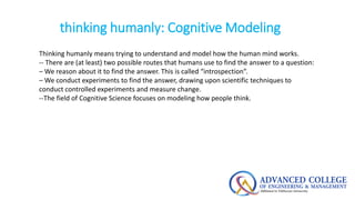 thinking humanly: Cognitive Modeling
Thinking humanly means trying to understand and model how the human mind works.
-- There are (at least) two possible routes that humans use to find the answer to a question:
– We reason about it to find the answer. This is called “introspection”.
– We conduct experiments to find the answer, drawing upon scientific techniques to
conduct controlled experiments and measure change.
--The field of Cognitive Science focuses on modeling how people think.
 